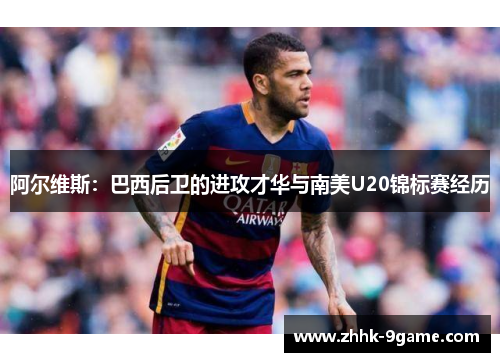 阿尔维斯：巴西后卫的进攻才华与南美U20锦标赛经历