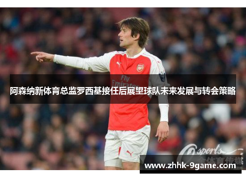 阿森纳新体育总监罗西基接任后展望球队未来发展与转会策略