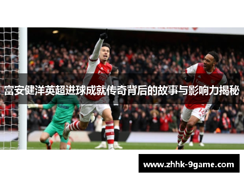 富安健洋英超进球成就传奇背后的故事与影响力揭秘 富安健洋英超进球成就传奇背后的故事与影响力揭秘