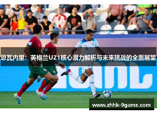 恩瓦内里:英格兰U21核心潜力解析与未来挑战的全面展望 恩瓦内里:英格兰U21核心潜力解析与未来挑战的全面展望