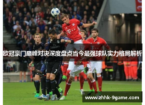 欧冠豪门巅峰对决深度盘点当今最强球队实力格局解析 欧冠豪门巅峰对决深度盘点当今最强球队实力格局解析