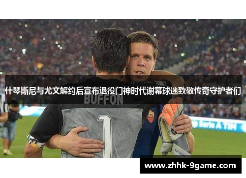什琴斯尼与尤文解约后宣布退役门神时代谢幕球迷致敬传奇守护者们 什琴斯尼与尤文解约后宣布退役门神时代谢幕球迷致敬传奇守护者们