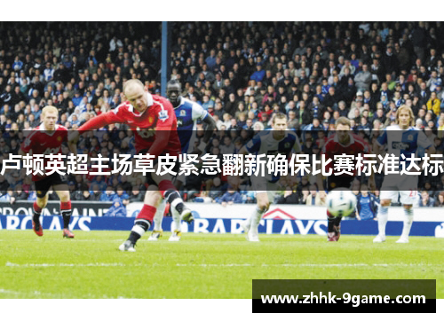 卢顿英超主场草皮紧急翻新确保比赛标准达标 卢顿英超主场草皮紧急翻新确保比赛标准达标