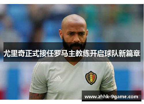 尤里奇正式接任罗马主教练开启球队新篇章 尤里奇正式接任罗马主教练开启球队新篇章