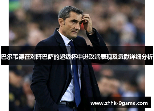 巴尔韦德在对阵巴萨的超级杯中进攻端表现及贡献详细分析