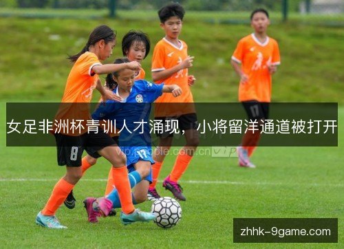 女足非洲杯青训人才涌现，小将留洋通道被打开